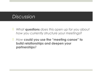 Discussion
 What questions does this open up for you about
how you currently structure your meetings?
 How could you use the “meeting canoe” to
build relationships and deepen your
partnerships?
 
