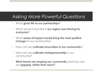 Asking More Powerful Questions
 What gives life to our partnerships?
 What would it look like if our region was thriving for
everyone?
 What areas of impact would bring the most positive
change to our community?
 How can we cultivate innovation in our community?
 How can we cultivate entrepreneurship in our
community?
 What trends are shaping our community and how can
we respond, rather than react?
 