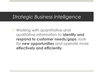 Strategic Business Intelligence
 Working with quantitative and
qualitative information to identify and
respond to customer needs/gaps, look
for new opportunities and operate more
effectively and efficiently.
 