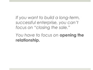 If you want to build a long-term,
successful enterprise, you can’t
focus on “closing the sale.”
You have to focus on opening the
relationship.
 