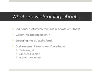 What are we learning about. . .
 Individual customers? Industries? Across industries?
 Current needs/aspirations?
 Emerging needs/aspirations?
 Business issues beyond workforce issues:
 Technology?
 Economic trends?
 Business processes?
 