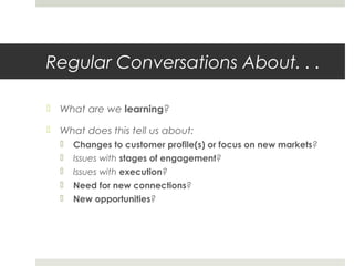 Regular Conversations About. . .
 What are we learning?
 What does this tell us about:
 Changes to customer profile(s) or focus on new markets?
 Issues with stages of engagement?
 Issues with execution?
 Need for new connections?
 New opportunities?
 