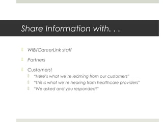 Share Information with. . .
 WIB/CareerLink staff
 Partners
 Customers!
 “Here’s what we’re learning from our customers”
 “This is what we’re hearing from healthcare providers”
 “We asked and you responded!”
 