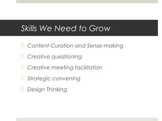 Skills We Need to Grow
 Content Curation and Sense-making
 Creative questioning
 Creative meeting facilitation
 Strategic convening
 Design Thinking
 