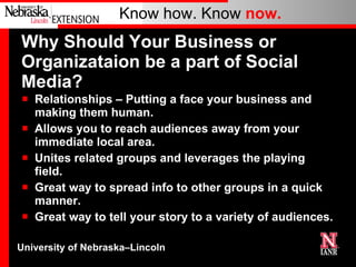 Why Should Your Business or Organizataion be a part of Social Media? Relationships – Putting a face your business and making them human. Allows you to reach audiences away from your immediate local area. Unites related groups and leverages the playing field. Great way to spread info to other groups in a quick manner. Great way to tell your story to a variety of audiences. 