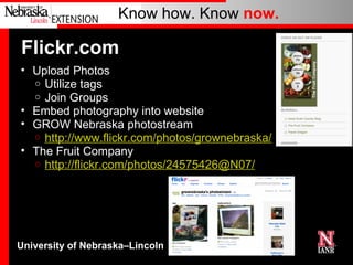 Flickr.com Upload Photos Utilize tags Join Groups Embed photography into website GROW Nebraska photostream http://www.flickr.com/photos/grownebraska/ The Fruit Company http://flickr.com/photos/24575426@N07/ 