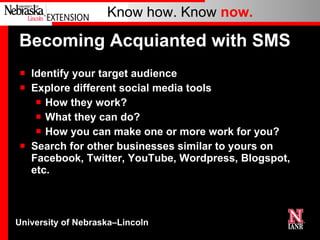 Becoming Acquianted with SMS Identify your target audience Explore different social media tools How they work? What they can do? How you can make one or more work for you? Search for other businesses similar to yours on Facebook, Twitter, YouTube, Wordpress, Blogspot, etc. 
