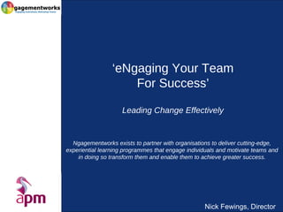 Nick Fewings, Director
‘eNgaging Your Team
For Success’
Leading Change Effectively
Ngagementworks exists to partner with organisations to deliver cutting-edge,
experiential learning programmes that engage individuals and motivate teams and
in doing so transform them and enable them to achieve greater success.
 