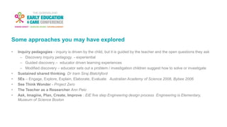 Some approaches you may have explored
• Inquiry pedagogies - inquiry is driven by the child, but it is guided by the teacher and the open questions they ask
– Discovery inquiry pedagogy - experiential
– Guided discovery – educator driven learning experiences
– Modified discovery – educator sets out a problem / investigation children suggest how to solve or investigate
• Sustained shared thinking Dr Iram Siraj Blatchjford
• 5Es – Engage, Explore, Explain, Elaborate, Evaluate Australian Academy of Science 2008, Bybee 2006
• See Think Wonder - Project Zero
• The Teacher as a Researcher Ann Pelo
• Ask, Imagine, Plan, Create, Improve : EiE five step Engineering design process Engineering is Elementary,
Museum of Science Boston
 