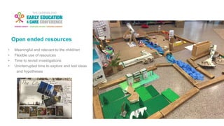 Open ended resources
• Meaningful and relevant to the child/ren
• Flexible use of resources
• Time to revisit investigations
• Uninterrupted time to explore and test ideas
and hypotheses
 