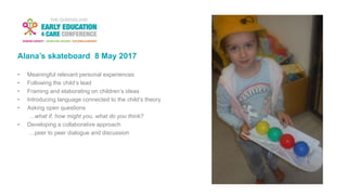 Alana’s skateboard 8 May 2017
• Meaningful relevant personal experiences
• Following the child’s lead
• Framing and elaborating on children’s ideas
• Introducing language connected to the child’s theory
• Asking open questions
…what if, how might you, what do you think?
• Developing a collaborative approach
…peer to peer dialogue and discussion
 
