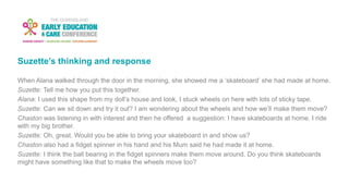 Suzette’s thinking and response
When Alana walked through the door in the morning, she showed me a ‘skateboard’ she had made at home.
Suzette: Tell me how you put this together.
Alana: I used this shape from my doll’s house and look, I stuck wheels on here with lots of sticky tape.
Suzette: Can we sit down and try it out? I am wondering about the wheels and how we’ll make them move?
Chaston was listening in with interest and then he offered a suggestion: I have skateboards at home. I ride
with my big brother.
Suzette: Oh, great. Would you be able to bring your skateboard in and show us?
Chaston also had a fidget spinner in his hand and his Mum said he had made it at home.
Suzette: I think the ball bearing in the fidget spinners make them move around. Do you think skateboards
might have something like that to make the wheels move too?
 