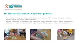 The educator’s assessment: Why is this significant?
• Alana is using her imagination to represent her idea about the skateboard. She understands the parts needed to an
extent (a board or deck and the wheels underneath.)
• We need to investigate the mechanics of how wheels move. Alana’s interest and Chaston’s passion for skateboards
will help to drive further investigations into the engineering side of designing and creating a skateboard that works.
 