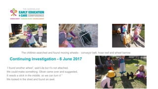 Continuing investigation - 6 June 2017
The children searched and found moving wheels– conveyor belt, hose reel and wheel barrow.
‘I found another wheel’, said Lila but it’s not attached.
We could make something. Oliver came over and suggested,
It needs a stick in the middle, so we can turn it.”
We looked in the shed and found an axel.
 