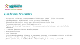 Considerations for educators
• An open mind to reflect and consider new ways of thinking about children’s thinking and pedagogy
• Developing a culture and language of thinking for children and educators
• Building on what knowledges children have – information, cultural, their big ideas
• A collaborative approach – children leading, peer mentoring
• Rethinking all elements of the environment – time, space, resources, interactions and references for further
information
• Questioning techniques and types of open questioning
• An incomplete narrative
• Team collaboration
• Children exploring their world outside the service gate and developing connections with community partners with
families or people that can deepen our knowledge on a particular topic
• Critical reflection – How are the 4C’s reflected and promoted daily in your learning environment?
 