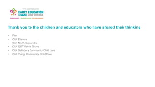 Thank you to the children and educators who have shared their thinking
• Finn
• C&K Elanora
• C&K North Caloundra
• C&K QUT Kelvin Grove
• C&K Salisbury Community Child care
• C&K Yuingi Community Child Care
 