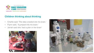Children thinking about thinking
• Charlie said ‘The idea crawled into his brain.’
• Flynn said, ‘It jumped into his brain.’
• Jarrah said she ‘had a plan in her brain’
 