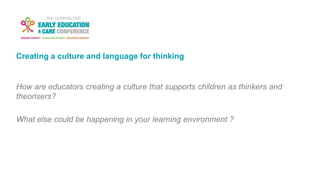 Creating a culture and language for thinking
How are educators creating a culture that supports children as thinkers and
theorisers?
What else could be happening in your learning environment ?
 