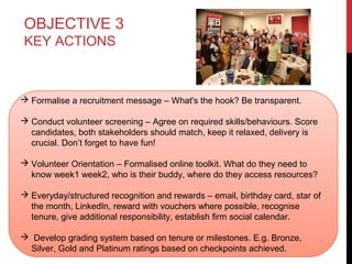 OBJECTIVE 3
KEY ACTIONS

 Formalise a recruitment message – What's the hook? Be transparent.
 Conduct volunteer screening – Agree on required skills/behaviours. Score
candidates, both stakeholders should match, keep it relaxed, delivery is
crucial. Don’t forget to have fun!
 Volunteer Orientation – Formalised online toolkit. What do they need to
know week1 week2, who is their buddy, where do they access resources?
 Everyday/structured recognition and rewards – email, birthday card, star of
the month, LinkedIn, reward with vouchers where possible, recognise
tenure, give additional responsibility, establish firm social calendar.
 Develop grading system based on tenure or milestones. E.g. Bronze,
Silver, Gold and Platinum ratings based on checkpoints achieved.

 