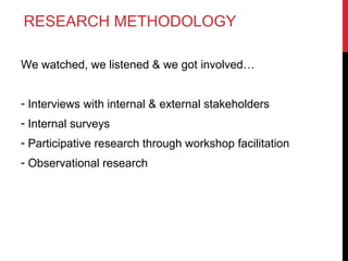 RESEARCH METHODOLOGY
We watched, we listened & we got involved…
- Interviews with internal & external stakeholders
- Internal surveys
- Participative research through workshop facilitation
- Observational research

 