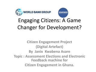 Engaging Citizens: A Game
Changer for Development?
Citizen Engagement Project
(Digital Artefact)
By Janix Kwabena Asare
Topic : Assessment Elections and Electronic
Feedback machine for
Citizen Engagement in Ghana.
 