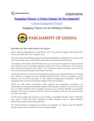                           
Engaging Citizens: A Game Changer for Development?
Citizen Engagement Project
Engaging Citizens in Law-Making in Ghana
HISTORY OF THE PARLIAMENT OF GHANA
Ghana achieved Independence on 6th March, 1957. The political struggles that preceded this
historic event date back over a hundred years.
The early period of nationalist struggle for political independence created political awareness and
desire to assert the right of self-determination both for the individual and the State.
As far back as 1850, Ghana, then The Gold Coast, was given its own Legislative Council to advise
the colonial Governor in enacting legislation mainly in the form of Ordinances "for the peace,
order and good government of the subject." The Legislative Council was purely advisory as the
Governor exercised all legislative and executive powers.
In 1916 the Legislative Council was reconstituted to include nine nominated officials, six of whom
were Africans, as opposed to eleven officials and the Governor. The first Legislative Council
elections ever to be held took place in 1925 under the Guggisberg Constitution. Under this
arrangement the Governor still retained complete control of legislation.
Under the 1946 Bums Constitution which replaced the Guggisberg Constitution, the
representatives of the people formed the majority in the Legislative Council. The Governor ceased
to be ex-officio President of the Legislative Council and an unofficial Member was appointed
President. This system continued until 1951 when the Legislature elected its first Speaker under
the 1950 Constitution.
In 1951 the first large-scale elections to the Legislative Assembly took place when 75 Members
were elected. There were three nominated ex-officio Members and six special Members
representing commercial and mining interests.
The 1954 transitional Constitution provided for an Assembly of a Speaker and 104 Members
elected on party lines on the basis of universal adult suffrage.
 