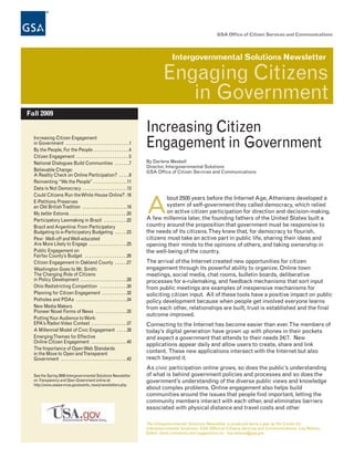 GSA Office of Citizen Services and Communications




                                                                                            Intergovernmental Solutions Newsletter

                                                                                        Engaging Citizens
                                                                                           in Government
Fall 2009


  Increasing Citizen Engagement
                                                                               Increasing Citizen
  in Government . . . . . . . . . . . . . . . . . . . . . . . . . . . . . .1
  By the People, For the People . . . . . . . . . . . . . . . . .4
                                                                               Engagement in Government
  Citizen Engagement . . . . . . . . . . . . . . . . . . . . . . . . .5
  National Dialogues Build Communities . . . . . . .7                          By Darlene Meskell
                                                                               Director, Intergovernmental Solutions
  Believable Change:                                                           GSA Office of Citizen Services and Communications
  A Reality Check on Online Participation? . . . . .9
  Reinventing “We the People” . . . . . . . . . . . . . . . .11
  Data is Not Democracy . . . . . . . . . . . . . . . . . . . . .13
  Could Citizens Run the White House Online? .16
                                                                                       bout 2500 years before the Internet Age, Athenians developed a
  E-Petitions Preserves
  an Old British Tradition . . . . . . . . . . . . . . . . . . . . .18
  My better Estonia . . . . . . . . . . . . . . . . . . . . . . . . . . .20
  Participatory Lawmaking in Brazil . . . . . . . . . . .22
                                                                               A       system of self-government they called democracy, which relied
                                                                                       on active citizen participation for direction and decision-making.
                                                                               A few millennia later, the founding fathers of the United States built a
  Brazil and Argentina: From Participatory                                     country around the proposition that government must be responsive to
  Budgeting to e-Participatory Budgeting . . . . . .23                         the needs of its citizens. They knew that, for democracy to flourish,
  Pew: Well-off and Well-educated                                              citizens must take an active part in public life, sharing their ideas and
  Are More Likely to Engage . . . . . . . . . . . . . . . . . .25              opening their minds to the opinions of others, and taking ownership in
  Public Engagement on                                                         the well-being of the country.
  Fairfax County’s Budget . . . . . . . . . . . . . . . . . . . .26
  Citizen Engagement in Oakland County . . . . . .27                           The arrival of the Internet created new opportunities for citizen
  Washington Goes to Mr. Smith:                                                engagement through its powerful ability to organize. Online town
  The Changing Role of Citizens                                                meetings, social media, chat rooms, bulletin boards, deliberative
  in Policy Development . . . . . . . . . . . . . . . . . . . . . .28          processes for e-rulemaking, and feedback mechanisms that sort input
  Ohio Redistricting Competition . . . . . . . . . . . . .30                   from public meetings are examples of inexpensive mechanisms for
  Planning for Citizen Engagement . . . . . . . . . . . .32                    soliciting citizen input. All of these tools have a positive impact on public
  Potholes and PDAs . . . . . . . . . . . . . . . . . . . . . . . .34          policy development because when people get involved everyone learns
  New Media Makers                                                             from each other, relationships are built, trust is established and the final
  Pioneer Novel Forms of News . . . . . . . . . . . . . . .35
                                                                               outcome improved.
  Putting Your Audience to Work:
  EPA’s Radon Video Contest . . . . . . . . . . . . . . . . .37                Connecting to the Internet has become easier than ever. The members of
  A Millennial Model of Civic Engagement . . . . .38                           today’s digital generation have grown up with phones in their pockets
  Emerging Themes for Effective                                                and expect a government that attends to their needs 24/7. New
  Online Citizen Engagement . . . . . . . . . . . . . . . . .40
                                                                               applications appear daily and allow users to create, share and link
  The Importance of Open Web Standards
  in the Move to Open and Transparent                                          content. These new applications intersect with the Internet but also
  Government . . . . . . . . . . . . . . . . . . . . . . . . . . . . . . .42   reach beyond it.
                                                                               As civic participation online grows, so does the public’s understanding
  See the Spring 2009 Intergovernmental Solutions Newsletter                   of what is behind government policies and processes and so does the
  on Transparency and Open Government online at:                               government’s understanding of the diverse public views and knowledge
  http://www.usaservices.gov/events_news/newsletters.php
                                                                               about complex problems. Online engagement also helps build
                                                                               communities around the issues that people find important, letting the
                                                                               community members interact with each other, and eliminates barriers
                                                                               associated with physical distance and travel costs and other

                                                                               The Intergovernmental Solutions Newsletter is produced twice a year by the Center for
                                                                               Intergovernmental Solutions, GSA Office of Citizens Services and Communications; Lisa Nelson,
                                                                               Editor. Send comments and suggestions to: lisa.nelson@gsa.gov.
 