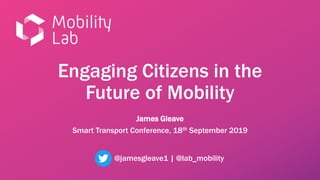 Engaging Citizens in the
Future of Mobility
James Gleave
Smart Transport Conference, 18th September 2019
@jamesgleave1 | @lab_mobility
 