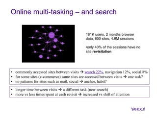 Online multi-tasking – and search
181K users, 2 months browser
data, 600 sites, 4.8M sessions
• only 40% of the sessions have no
site revisitation

•  commonly accessed sites between visits à search 22%, navigation 12%, social 8%
•  for some sites (e-commerce) same sites are accessed between visits à one task?
•  no patterns for sites such as mail, social à anchor, habit?
•  longer time between visits à a different task (new search)
•  more vs less times spent at each revisit à increased vs shift of attention

 