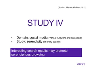 (Bordino, Mejova & Lalmas, 2013)

• 
• 

Domain: social media (Yahoo! Answers and Wikipedia)
Study: serendipity (in entity search)

Interesting search results may promote
serendipitous browsing.

 