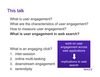 This talk
What is user engagement?
What are the characteristics of user engagement?
How to measure user engagement?
What is user engagement in web search?

What is an engaging click?
1.  inter-session
2.  online multi-tasking
3.  downstream engagement
4.  serendipity

work on user
engagement across
web applications

implications to web
search

 