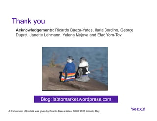 Thank you
Acknowledgements: Ricardo Baeza-Yates, Ilaria Bordino, George
Dupret, Janette Lehmann, Yelena Mejova and Elad Yom-Tov.

Blog: labtomarket.wordpress.com
A first version of this talk was given by Ricardo Baeza-Yates, SIGIR 2013 Industry Day

 
