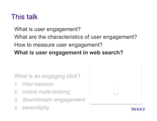 This talk
What is user engagement?
What are the characteristics of user engagement?
How to measure user engagement?
What is user engagement in web search?

What is an engaging click?
1.  inter-session
2.  online multi-tasking
3.  downstream engagement
4.  serendipity

Work on user
engagement across
web applications

Implications to search

 