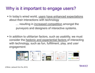 Why is it important to engage users?
§  In today’s wired world, users have enhanced expectations
about their interactions with technology
… resulting in increased competition amongst the
purveyors and designers of interactive systems.
§  In addition to utilitarian factors, such as usability, we must
consider the hedonic and experiential factors of interacting
with technology, such as fun, fulfillment, play, and user
engagement.

(O’Brien, Lalmas & Yom-Tov, 2013)

 