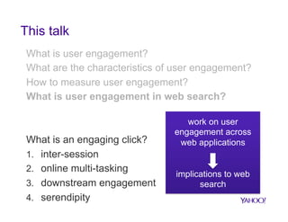 This talk
What is user engagement?
What are the characteristics of user engagement?
How to measure user engagement?
What is user engagement in web search?

What is an engaging click?
1.  inter-session
2.  online multi-tasking
3.  downstream engagement
4.  serendipity

work on user
engagement across
web applications

implications to web
search

 