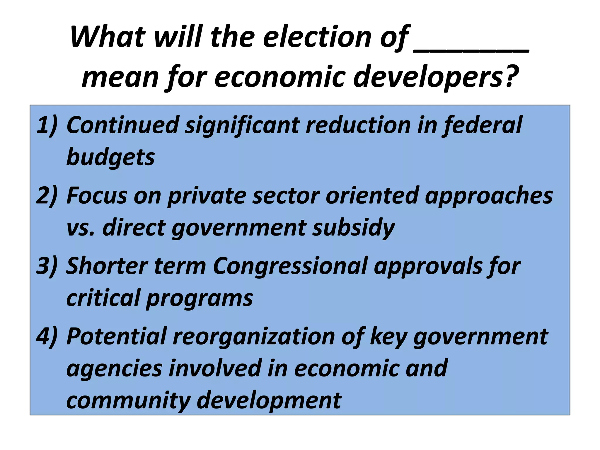 What will the election of _______
  mean for economic developers?
1) Continued significant reduction in federal
   budgets
2) Focus on private sector oriented approaches
   vs. direct government subsidy
3) Shorter term Congressional approvals for
   critical programs
4) Potential reorganization of key government
   agencies involved in economic and
   community development
 