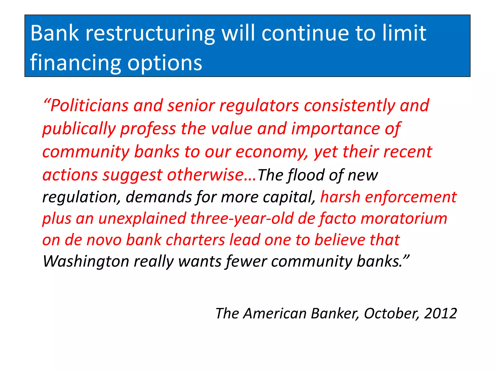 Bank restructuring will continue to limit
financing options
 “Politicians and senior regulators consistently and
 publically profess the value and importance of
 community banks to our economy, yet their recent
 actions suggest otherwise…The flood of new
 regulation, demands for more capital, harsh enforcement
 plus an unexplained three-year-old de facto moratorium
 on de novo bank charters lead one to believe that
 Washington really wants fewer community banks.”

                       The American Banker, October, 2012
 