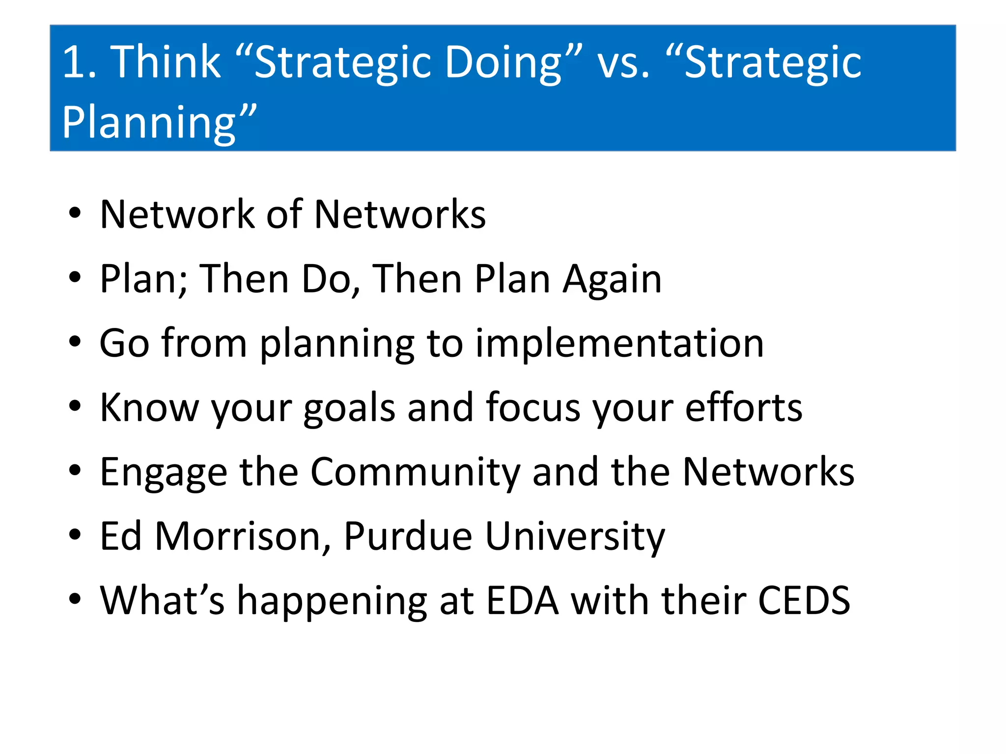 1. Think “Strategic Doing” vs. “Strategic
Planning”
•   Network of Networks
•   Plan; Then Do, Then Plan Again
•   Go from planning to implementation
•   Know your goals and focus your efforts
•   Engage the Community and the Networks
•   Ed Morrison, Purdue University
•   What’s happening at EDA with their CEDS
 