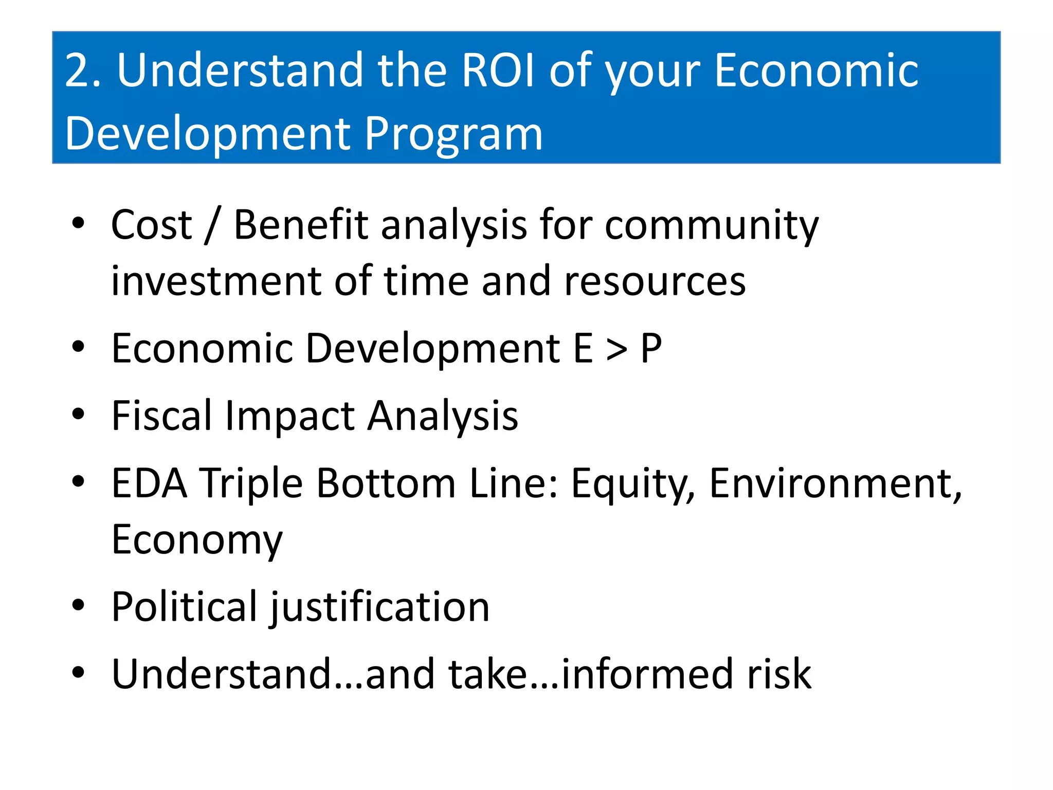 2. Understand the ROI of your Economic
Development Program
• Cost / Benefit analysis for community
  investment of time and resources
• Economic Development E > P
• Fiscal Impact Analysis
• EDA Triple Bottom Line: Equity, Environment,
  Economy
• Political justification
• Understand…and take…informed risk
 
