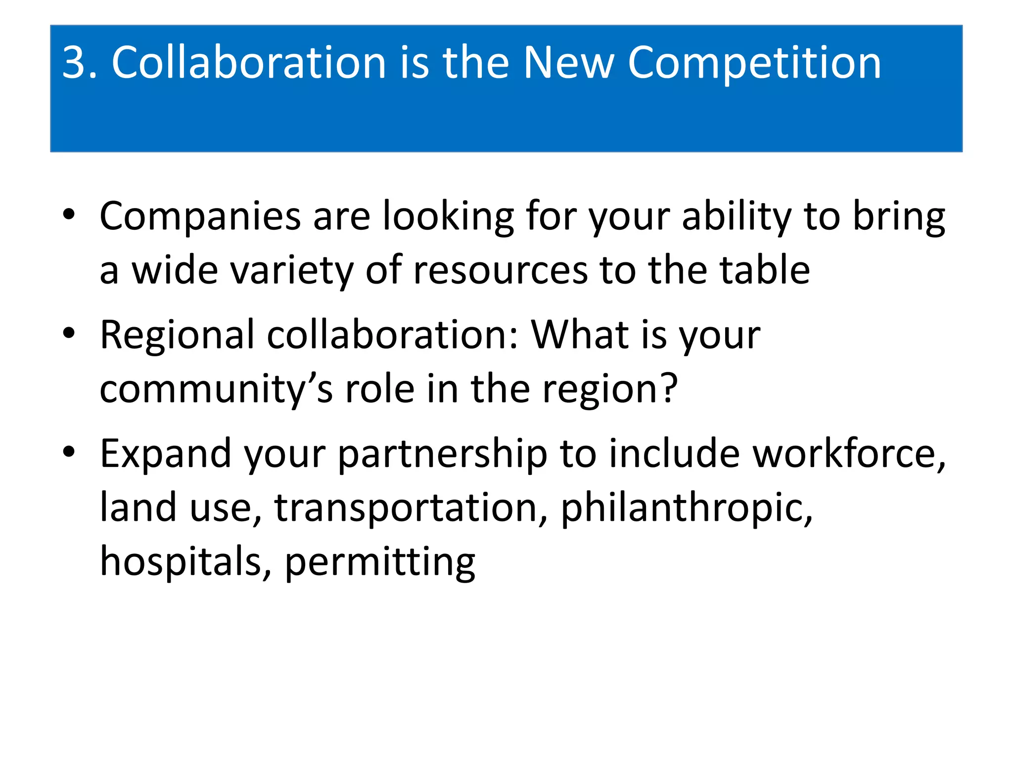 3. Collaboration is the New Competition

• Companies are looking for your ability to bring
  a wide variety of resources to the table
• Regional collaboration: What is your
  community’s role in the region?
• Expand your partnership to include workforce,
  land use, transportation, philanthropic,
  hospitals, permitting
 