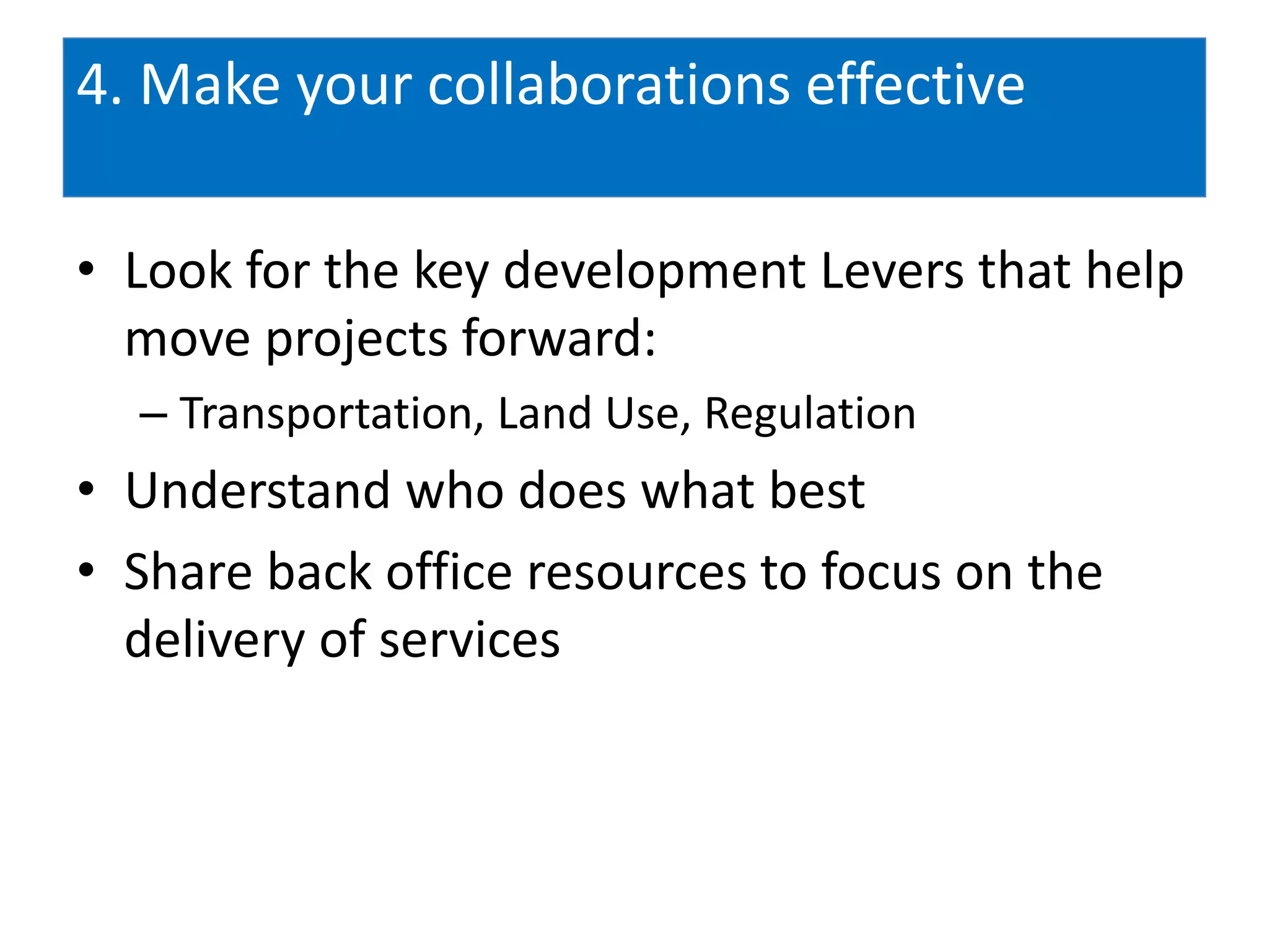 4. Make your collaborations effective

• Look for the key development Levers that help
  move projects forward:
  – Transportation, Land Use, Regulation
• Understand who does what best
• Share back office resources to focus on the
  delivery of services
 