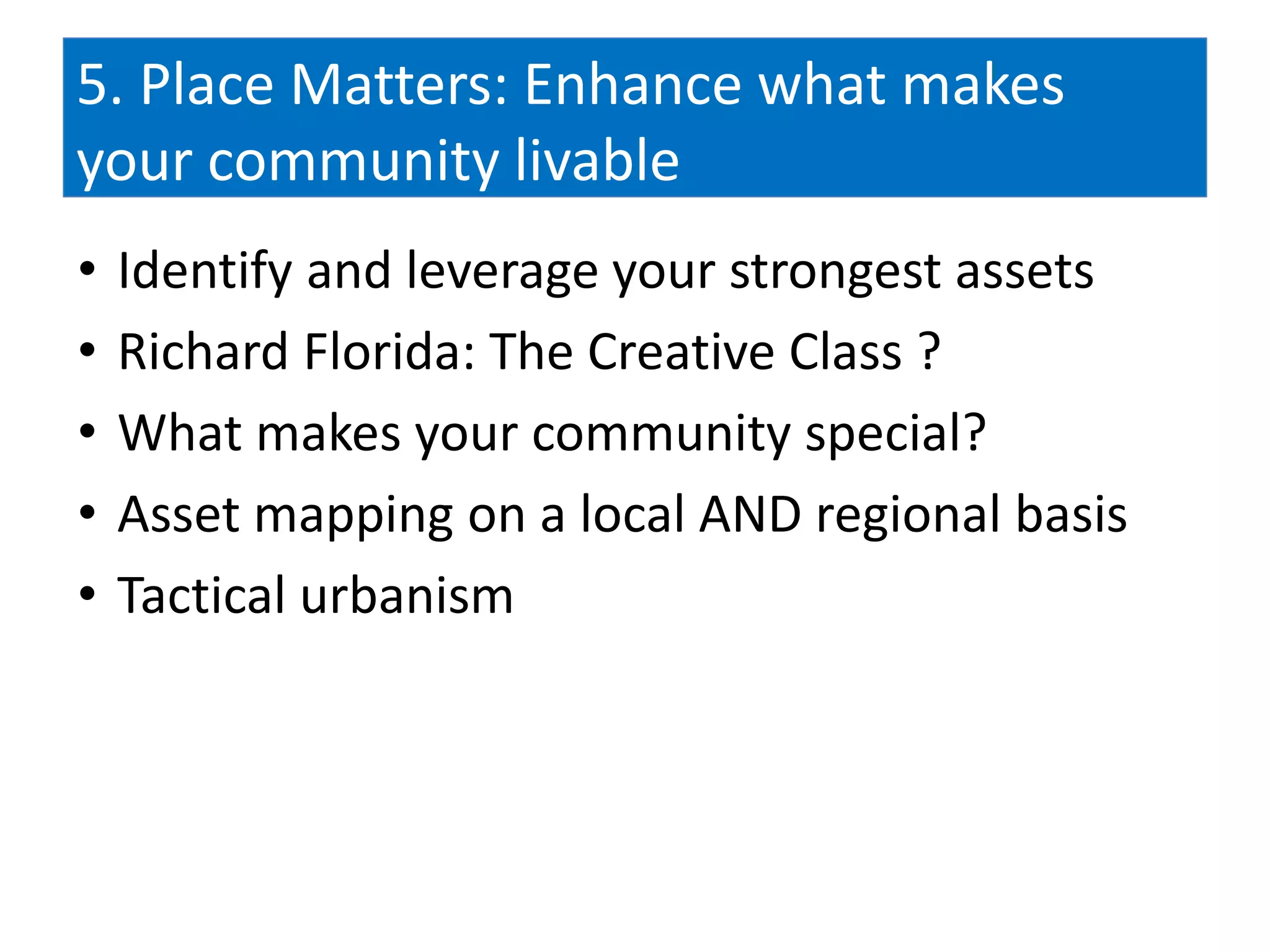 5. Place Matters: Enhance what makes
your community livable
•   Identify and leverage your strongest assets
•   Richard Florida: The Creative Class ?
•   What makes your community special?
•   Asset mapping on a local AND regional basis
•   Tactical urbanism
 