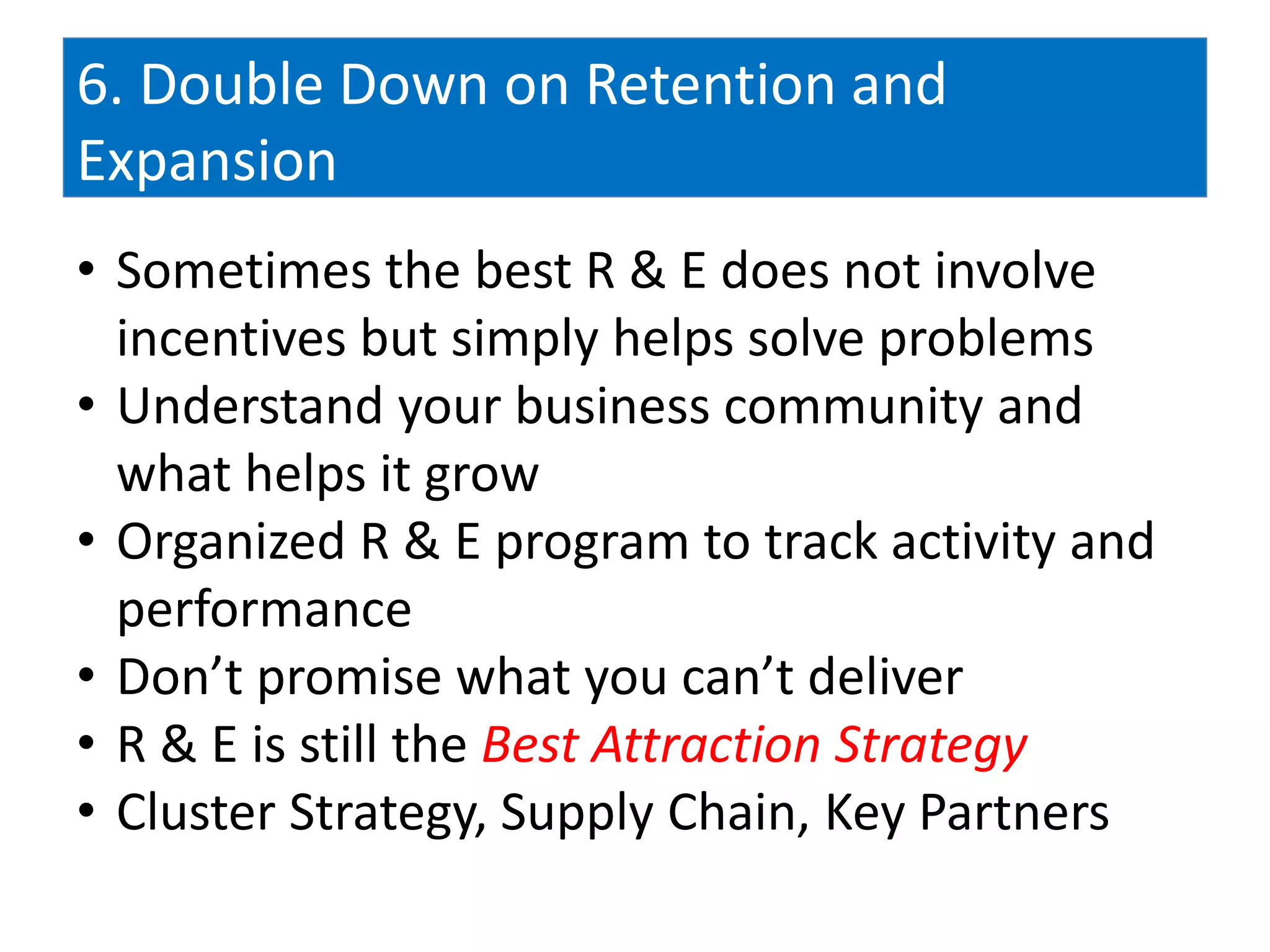 6. Double Down on Retention and
Expansion
• Sometimes the best R & E does not involve
  incentives but simply helps solve problems
• Understand your business community and
  what helps it grow
• Organized R & E program to track activity and
  performance
• Don’t promise what you can’t deliver
• R & E is still the Best Attraction Strategy
• Cluster Strategy, Supply Chain, Key Partners
 