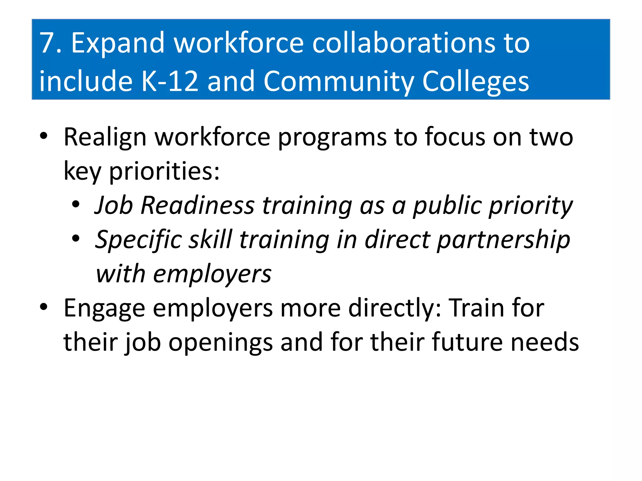 7. Expand workforce collaborations to
include K-12 and Community Colleges
• Realign workforce programs to focus on two
  key priorities:
   • Job Readiness training as a public priority
   • Specific skill training in direct partnership
     with employers
• Engage employers more directly: Train for
  their job openings and for their future needs
 