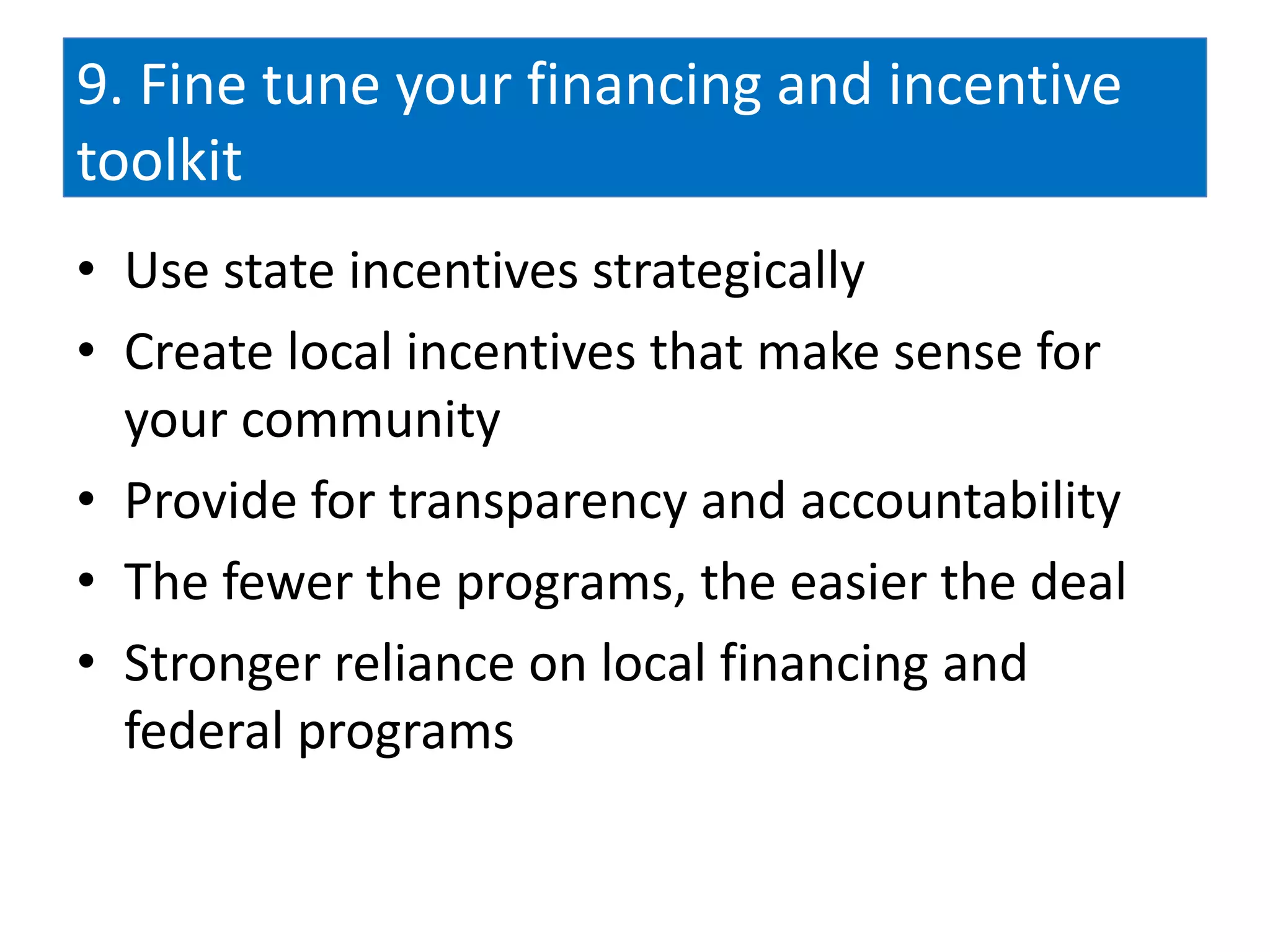 9. Fine tune your financing and incentive
toolkit
• Use state incentives strategically
• Create local incentives that make sense for
  your community
• Provide for transparency and accountability
• The fewer the programs, the easier the deal
• Stronger reliance on local financing and
  federal programs
 