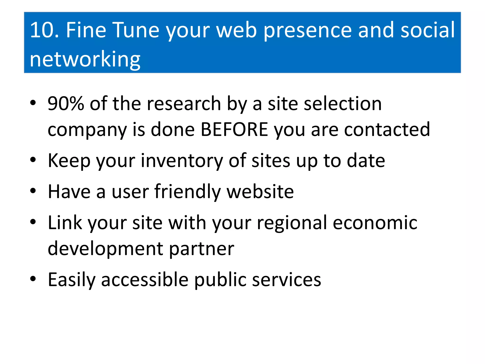 10. Fine Tune your web presence and social
networking
• 90% of the research by a site selection
  company is done BEFORE you are contacted
• Keep your inventory of sites up to date
• Have a user friendly website
• Link your site with your regional economic
  development partner
• Easily accessible public services
 