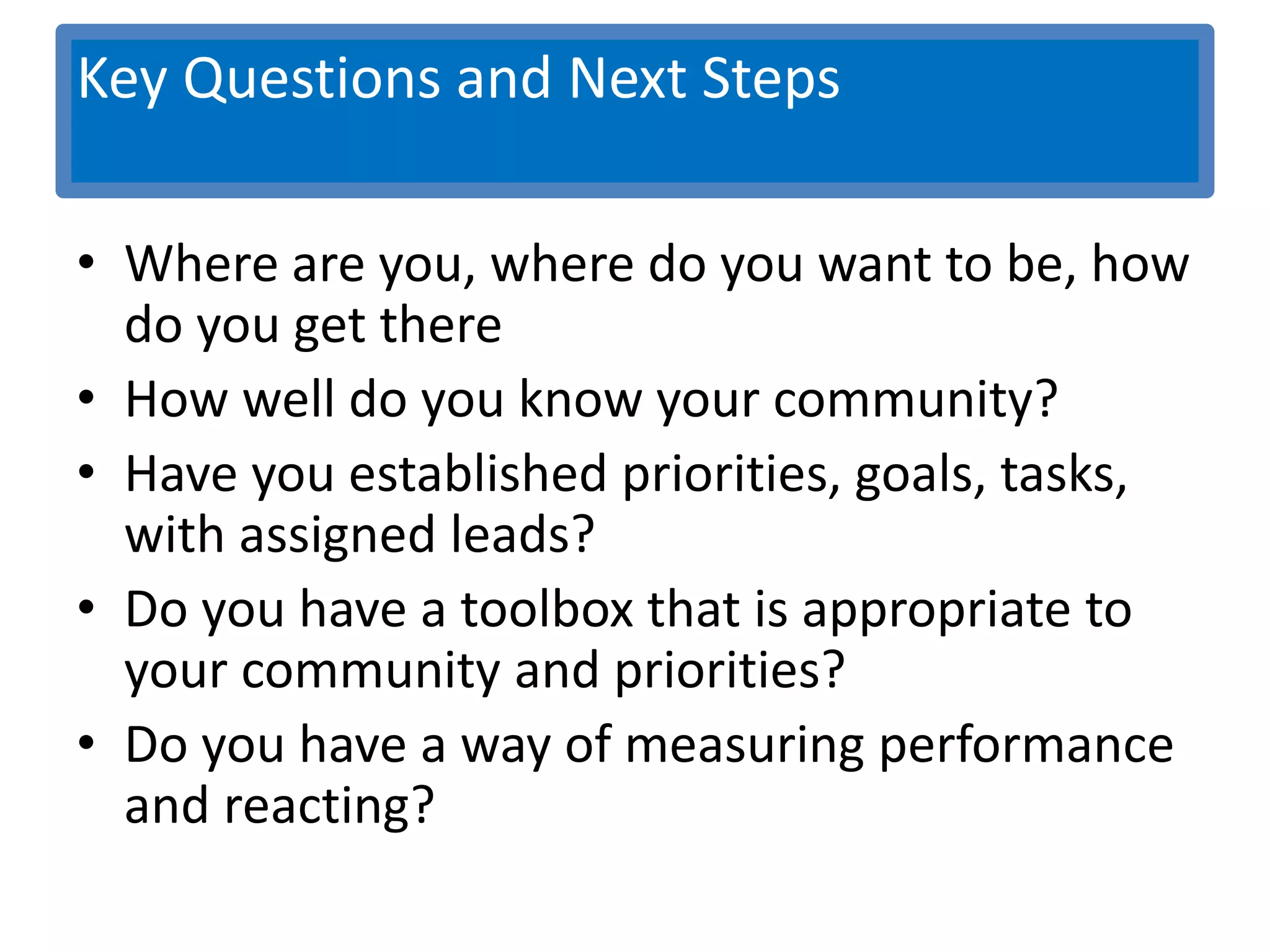 Key Questions and Next Steps
              Key Questions
• Where are you, where do you want to be, how
  do you get there
• How well do you know your community?
• Have you established priorities, goals, tasks,
  with assigned leads?
• Do you have a toolbox that is appropriate to
  your community and priorities?
• Do you have a way of measuring performance
  and reacting?
 