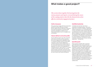 36 Engaging communities for health improvement A scoping study for the Health Foundation 37 
Clarity of purpose 
Those proposing to engage with local communities 
should be clear about why they are doing it. 
Reasons might include the following: to determine 
local needs and aspirations; to promote health 
and reduce inequalities; to improve service 
design and the quality of care; to strengthen local 
accountability. 
Clearly defined community profile 
The most effective projects start with a clear idea 
of the nature and make-up of the community 
they want to engage and key stakeholders within 
it. It should be possible to specify who the target 
community is and why their engagement is 
considered important. Known characteristics of 
the community should be described including, if 
appropriate, the names of host organisations or 
community partners. Apnee Sehat (p 17) is a good 
example of a project that works with a specific 
group (members of the Sikh community) and has 
clear focused health improvement goals (reducing 
the risk of strokes, heart attacks and diabetes). 
Identified leadership 
It should be clear from the outset who is 
responsible for leading the project. This person/ 
people may be located in a healthcare organisation, 
voluntary organisation or in a community group; 
in many cases all three will be required. Most of the 
successful projects stress the crucial role played by 
effective champions. For example, the evaluation of 
the community audit organised by Connected Care 
in Hartlepool (p 15) stressed the crucial role played 
by various champions, including the PCT, local 
community associations, and a national voluntary 
organisation – Turning Point. 
Specified goals 
Project proposers should be able to specify the 
goals of the project at the outset and what they 
hope and expect to achieve. Ideally the goals should 
be SMART, ie specific, measurable, agreed upon, 
realistic and time based. Careful consideration 
should be given at the outset to how flexible or 
fixed you want the goals to be. For example, can the 
project accommodate community-defined goals if 
community members decide that issues other than 
health are a higher priority? It may be possible to 
combine the general aim of community mobilisation 
and empowerment with a more specific focus on 
particular health topics. The Bromley by Bow Centre 
(p 24) is an example of a project that successfully 
combines both. 
What makes a good project? 
This section draws together the learning from the 
various projects and reports reviewed during the course 
of this scoping study to describe the characteristics of an 
effective community engagement project. 
 