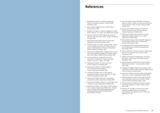 44 Engaging communities for health improvement A scoping study for the Health Foundation 45 
1 Blomfield M, Cayton H. Community engagement 
report for the Health Foundation. London: Health 
Foundation, 2010. 
2 Shorter Oxford English dictionary. Oxford: Oxford 
University Press, 2007. 
3 Morgan MA, Lifshay J. Community engagement in public 
health. Martinez, CA: Contra Costa Health Services, 2006. 
4 Secretary of State for Health. High quality care for all: 
NHS Next Stage Review final report. London: Department 
of Health, 2008. 
5 NHS Scotland. Better Health, Better Care Action Plan. 
Edinburgh: The Scottish Government, 2007. 
6 Welsh Assembly Government. Designed for life: creating 
world class health and social care for Wales in the 21st 
century. Cardiff: Health and Social Care Department, 
Welsh Assembly Government, 2005. 
7 Department of Health SSaPS. A healthier future: a twenty 
year vision for health and wellbeing in Northern Ireland 
2005–2025. Belfast: DHSSPS Northern Ireland, 2005. 
8 Secretary of State for Communities and Local 
Government. Communities in control: real people, 
real power. Cm 7427. London: TSO, 2008. 
9 Department of Health. The NHS Constitution. 
London: Department of Health, 2009. 
10 Department of Health. The NHS in England: 
the operating framework for 2008/9. 
London: Department of Health, 2009. 
11 Department of Health. Duty to involve patients 
strengthened: briefing on section 242 of NHS Act 2006. 
London: Department of Health, 2007. 
12 Department of Health. World class commissioning 
competencies. London: Department of Health, 2007. 
13 Department of Health. Guidance on Joint Strategic Needs 
Assessment. London: Department of Health, 2007. 
14 Department of Health. A short guide to NHS Foundation 
Trusts. London: Department of Health, 2007. Available 
from: www.dh.gov.uk/en/Publicationsandstatistics/ 
Publications/PublicationsPolicyAndGuidance/ 
Browsable/DH_4128728. 
15 Centre for Public Scrutiny NPCRaDC. Tackling the 
democratic deficit in health: an introduction to the power 
of local authority scrutiny. London: Centre for Public 
Scrutiny, 2005. 
16 Department of Health. Stronger voice, better care: 
Local Involvement Networks (LINks) explained. 
London: Department of Health, 2008. 
17 Department of Health. Real involvement: working 
with people to improve health services. London: 
Department of Health, 2008. 
18 Picker Institute Europe. Patient and public engagement – 
the early impact of World Class Commissioning. 
Oxford: Picker Institute, 2009. 
19 Developing Patient Partnerships. Effective practice-based 
commissioning. London: Developing Patient 
Partnerships, 2006. 
20 Audit Commission. Corporate governance: improvement 
and trust in local public services. London: Audit 
Commission, 2003. 
21 Skidmore P, Bound K, Lownsbrough H. Community 
participation: who benefits? York: Joseph Rowntree 
Foundation, 2006. 
22 National Institute for Health and Clinical Excellence. 
Health needs assessment – a practical guide. London: 
NICE, 2009. 
23 Callaghan G, Duggan S. Report on the evaluation of the 
Connected Care Audit. Durham: School of Applied Social 
Sciences, Durham University, 2008. 
24 Department of Health. Choosing health: making healthy 
choices easier. London: Department of Health, 2008. 
25 Health Development Agency. Social capital for health: 
issues of definition, measurement and links to health. 
London: Health Development Agency, 2004. 
26 National Institute for Health and Clinical Excellence. 
Community engagement to improve health. London: 
NICE, 2008. 
27 Nicholson SO. The effect of cardiovascular health 
promotion on health behaviors in elementary 
school children: an integrative review. J Pediatr Nurs 
2000;15(6):343–355. 
References 
w 
 