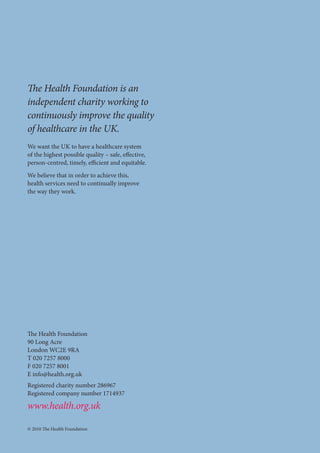 48 Engaging communities for health improvement 
The Health Foundation 
90 Long Acre 
London WC2E 9RA 
T 020 7257 8000 
F 020 7257 8001 
E info@health.org.uk 
Registered charity number 286967 
Registered company number 1714937 
www.health.org.uk 
© 2010 The Health Foundation 
The Health Foundation is an 
independent charity working to 
continuously improve the quality 
of healthcare in the UK. 
We want the UK to have a healthcare system 
of the highest possible quality – safe, effective, 
person-centred, timely, efficient and equitable. 
We believe that in order to achieve this, 
health services need to continually improve 
the way they work. 
